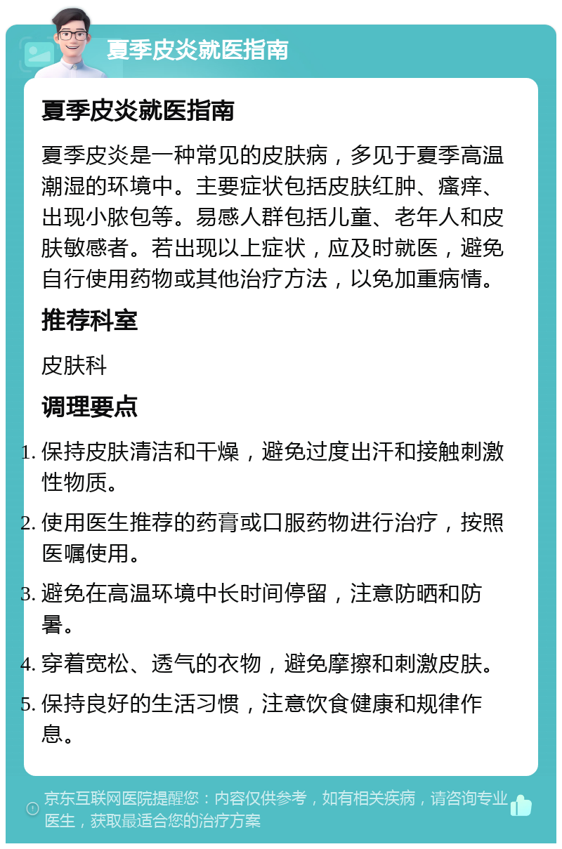 夏季皮炎就医指南 夏季皮炎就医指南 夏季皮炎是一种常见的皮肤病，多见于夏季高温潮湿的环境中。主要症状包括皮肤红肿、瘙痒、出现小脓包等。易感人群包括儿童、老年人和皮肤敏感者。若出现以上症状，应及时就医，避免自行使用药物或其他治疗方法，以免加重病情。 推荐科室 皮肤科 调理要点 保持皮肤清洁和干燥，避免过度出汗和接触刺激性物质。 使用医生推荐的药膏或口服药物进行治疗，按照医嘱使用。 避免在高温环境中长时间停留，注意防晒和防暑。 穿着宽松、透气的衣物，避免摩擦和刺激皮肤。 保持良好的生活习惯，注意饮食健康和规律作息。