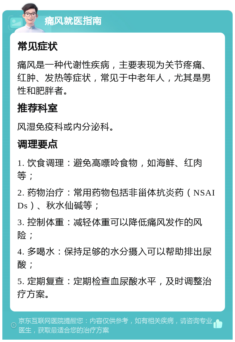 痛风就医指南 常见症状 痛风是一种代谢性疾病，主要表现为关节疼痛、红肿、发热等症状，常见于中老年人，尤其是男性和肥胖者。 推荐科室 风湿免疫科或内分泌科。 调理要点 1. 饮食调理：避免高嘌呤食物，如海鲜、红肉等； 2. 药物治疗：常用药物包括非甾体抗炎药（NSAIDs）、秋水仙碱等； 3. 控制体重：减轻体重可以降低痛风发作的风险； 4. 多喝水：保持足够的水分摄入可以帮助排出尿酸； 5. 定期复查：定期检查血尿酸水平，及时调整治疗方案。