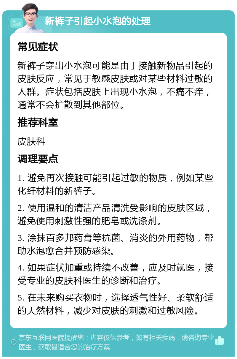 新裤子引起小水泡的处理 常见症状 新裤子穿出小水泡可能是由于接触新物品引起的皮肤反应，常见于敏感皮肤或对某些材料过敏的人群。症状包括皮肤上出现小水泡，不痛不痒，通常不会扩散到其他部位。 推荐科室 皮肤科 调理要点 1. 避免再次接触可能引起过敏的物质，例如某些化纤材料的新裤子。 2. 使用温和的清洁产品清洗受影响的皮肤区域，避免使用刺激性强的肥皂或洗涤剂。 3. 涂抹百多邦药膏等抗菌、消炎的外用药物，帮助水泡愈合并预防感染。 4. 如果症状加重或持续不改善，应及时就医，接受专业的皮肤科医生的诊断和治疗。 5. 在未来购买衣物时，选择透气性好、柔软舒适的天然材料，减少对皮肤的刺激和过敏风险。