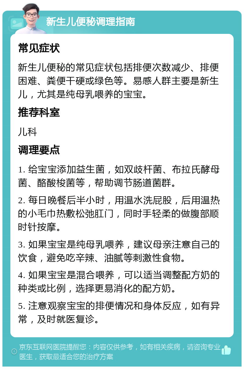 新生儿便秘调理指南 常见症状 新生儿便秘的常见症状包括排便次数减少、排便困难、粪便干硬或绿色等。易感人群主要是新生儿，尤其是纯母乳喂养的宝宝。 推荐科室 儿科 调理要点 1. 给宝宝添加益生菌，如双歧杆菌、布拉氏酵母菌、酪酸梭菌等，帮助调节肠道菌群。 2. 每日晚餐后半小时，用温水洗屁股，后用温热的小毛巾热敷松弛肛门，同时手轻柔的做腹部顺时针按摩。 3. 如果宝宝是纯母乳喂养，建议母亲注意自己的饮食，避免吃辛辣、油腻等刺激性食物。 4. 如果宝宝是混合喂养，可以适当调整配方奶的种类或比例，选择更易消化的配方奶。 5. 注意观察宝宝的排便情况和身体反应，如有异常，及时就医复诊。