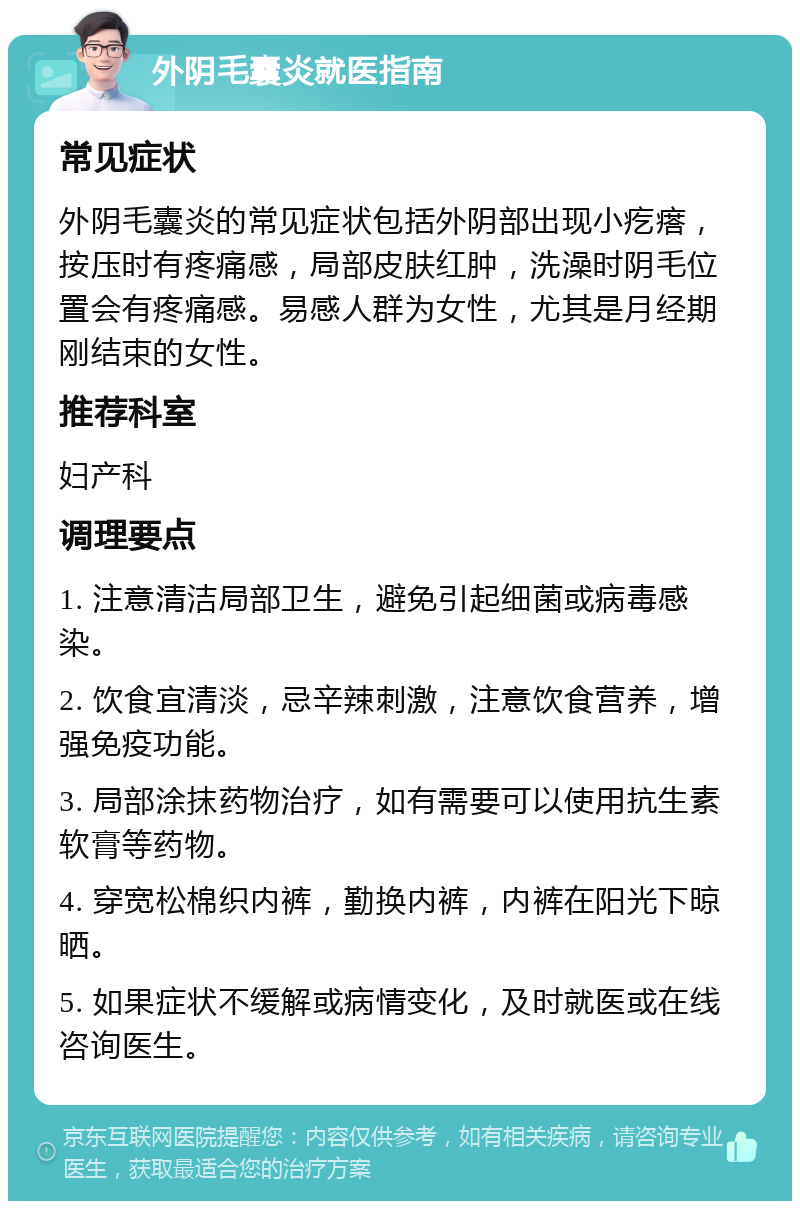 外阴毛囊炎就医指南 常见症状 外阴毛囊炎的常见症状包括外阴部出现小疙瘩，按压时有疼痛感，局部皮肤红肿，洗澡时阴毛位置会有疼痛感。易感人群为女性，尤其是月经期刚结束的女性。 推荐科室 妇产科 调理要点 1. 注意清洁局部卫生，避免引起细菌或病毒感染。 2. 饮食宜清淡，忌辛辣刺激，注意饮食营养，增强免疫功能。 3. 局部涂抹药物治疗，如有需要可以使用抗生素软膏等药物。 4. 穿宽松棉织内裤，勤换内裤，内裤在阳光下晾晒。 5. 如果症状不缓解或病情变化，及时就医或在线咨询医生。