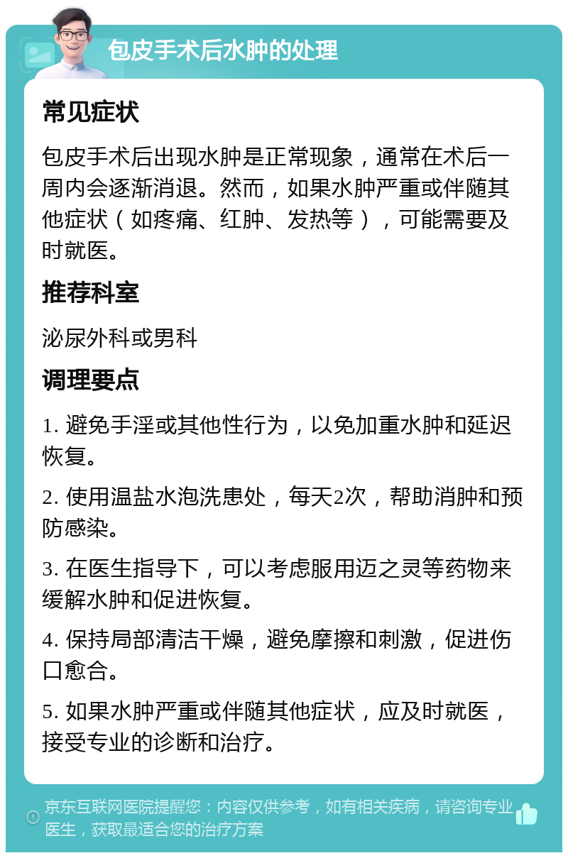 包皮手术后水肿的处理 常见症状 包皮手术后出现水肿是正常现象，通常在术后一周内会逐渐消退。然而，如果水肿严重或伴随其他症状（如疼痛、红肿、发热等），可能需要及时就医。 推荐科室 泌尿外科或男科 调理要点 1. 避免手淫或其他性行为，以免加重水肿和延迟恢复。 2. 使用温盐水泡洗患处，每天2次，帮助消肿和预防感染。 3. 在医生指导下，可以考虑服用迈之灵等药物来缓解水肿和促进恢复。 4. 保持局部清洁干燥，避免摩擦和刺激，促进伤口愈合。 5. 如果水肿严重或伴随其他症状，应及时就医，接受专业的诊断和治疗。