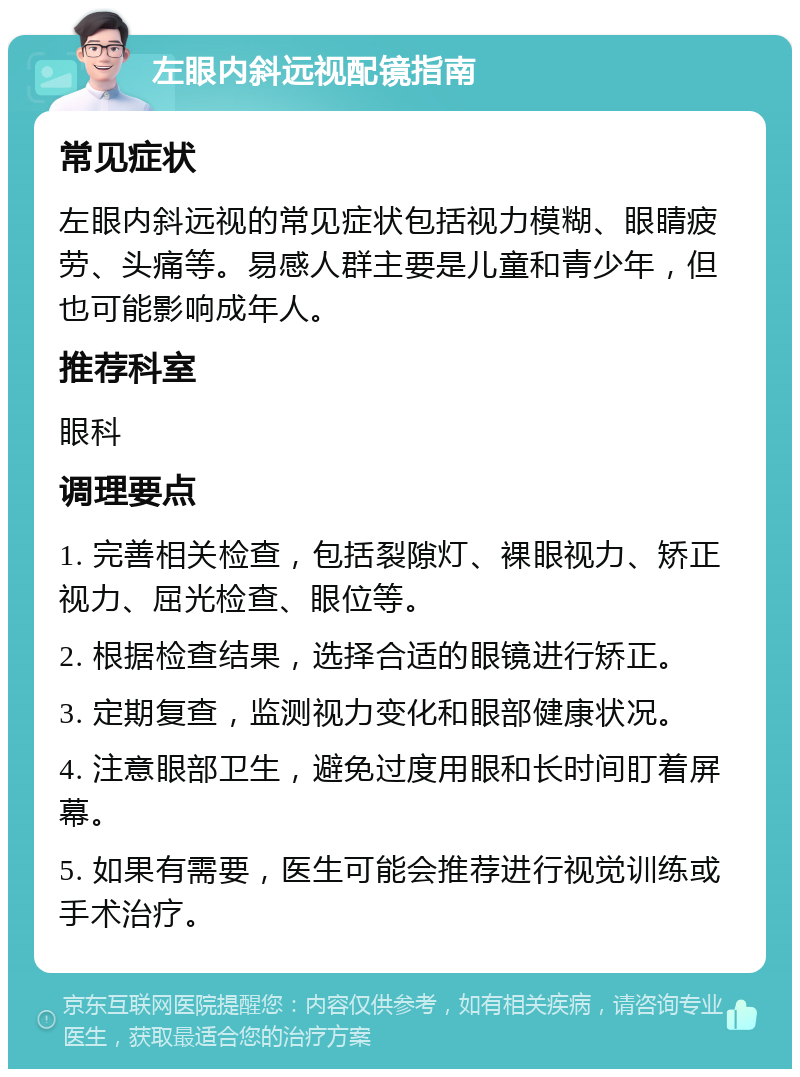 左眼内斜远视配镜指南 常见症状 左眼内斜远视的常见症状包括视力模糊、眼睛疲劳、头痛等。易感人群主要是儿童和青少年，但也可能影响成年人。 推荐科室 眼科 调理要点 1. 完善相关检查，包括裂隙灯、裸眼视力、矫正视力、屈光检查、眼位等。 2. 根据检查结果，选择合适的眼镜进行矫正。 3. 定期复查，监测视力变化和眼部健康状况。 4. 注意眼部卫生，避免过度用眼和长时间盯着屏幕。 5. 如果有需要，医生可能会推荐进行视觉训练或手术治疗。