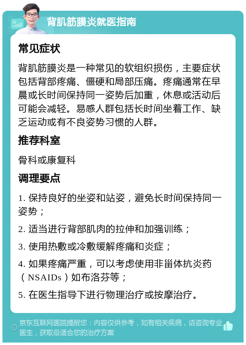 背肌筋膜炎就医指南 常见症状 背肌筋膜炎是一种常见的软组织损伤，主要症状包括背部疼痛、僵硬和局部压痛。疼痛通常在早晨或长时间保持同一姿势后加重，休息或活动后可能会减轻。易感人群包括长时间坐着工作、缺乏运动或有不良姿势习惯的人群。 推荐科室 骨科或康复科 调理要点 1. 保持良好的坐姿和站姿，避免长时间保持同一姿势； 2. 适当进行背部肌肉的拉伸和加强训练； 3. 使用热敷或冷敷缓解疼痛和炎症； 4. 如果疼痛严重，可以考虑使用非甾体抗炎药（NSAIDs）如布洛芬等； 5. 在医生指导下进行物理治疗或按摩治疗。