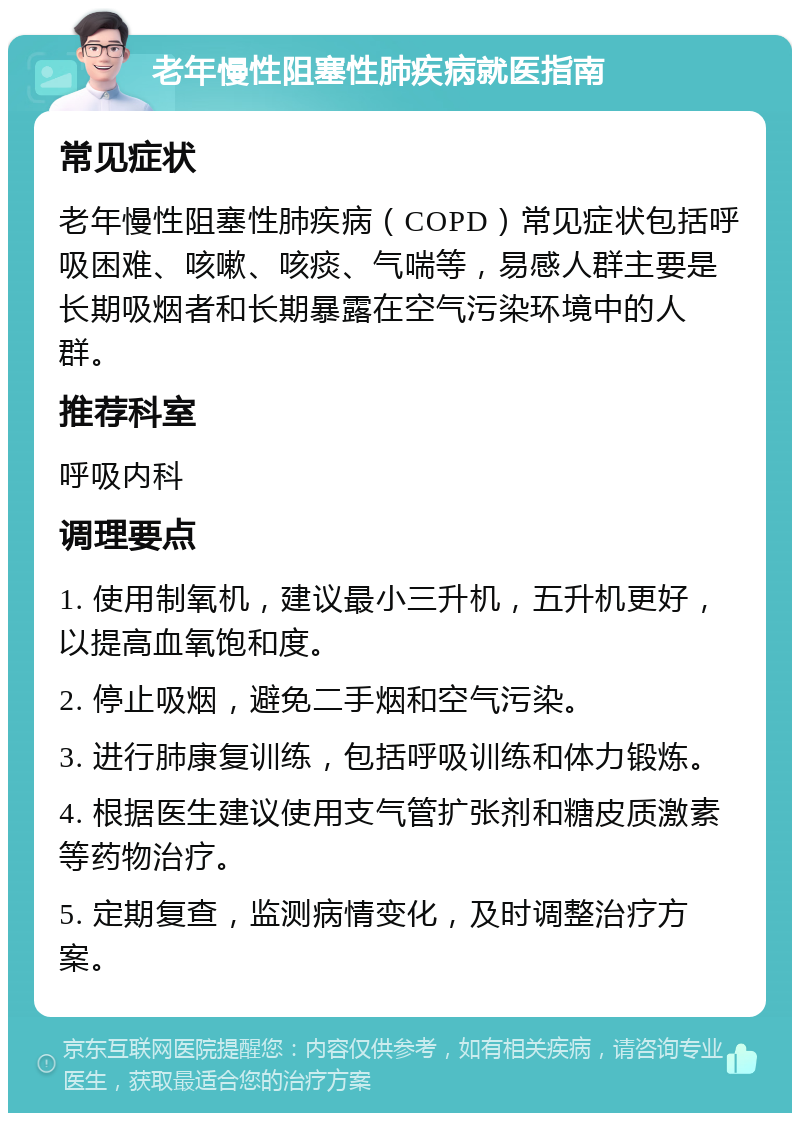 老年慢性阻塞性肺疾病就医指南 常见症状 老年慢性阻塞性肺疾病（COPD）常见症状包括呼吸困难、咳嗽、咳痰、气喘等，易感人群主要是长期吸烟者和长期暴露在空气污染环境中的人群。 推荐科室 呼吸内科 调理要点 1. 使用制氧机，建议最小三升机，五升机更好，以提高血氧饱和度。 2. 停止吸烟，避免二手烟和空气污染。 3. 进行肺康复训练，包括呼吸训练和体力锻炼。 4. 根据医生建议使用支气管扩张剂和糖皮质激素等药物治疗。 5. 定期复查，监测病情变化，及时调整治疗方案。