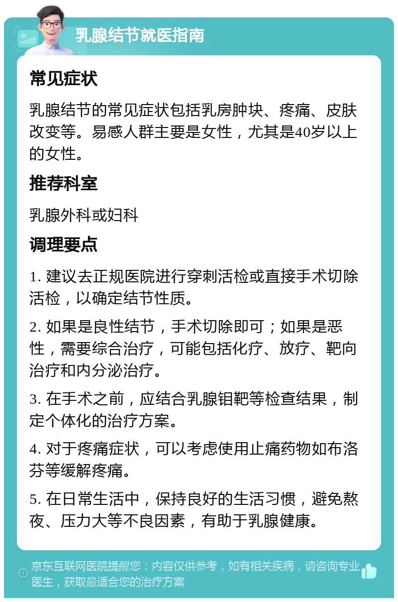 乳腺结节就医指南 常见症状 乳腺结节的常见症状包括乳房肿块、疼痛、皮肤改变等。易感人群主要是女性，尤其是40岁以上的女性。 推荐科室 乳腺外科或妇科 调理要点 1. 建议去正规医院进行穿刺活检或直接手术切除活检，以确定结节性质。 2. 如果是良性结节，手术切除即可；如果是恶性，需要综合治疗，可能包括化疗、放疗、靶向治疗和内分泌治疗。 3. 在手术之前，应结合乳腺钼靶等检查结果，制定个体化的治疗方案。 4. 对于疼痛症状，可以考虑使用止痛药物如布洛芬等缓解疼痛。 5. 在日常生活中，保持良好的生活习惯，避免熬夜、压力大等不良因素，有助于乳腺健康。