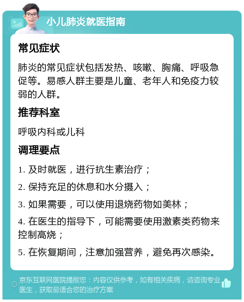 小儿肺炎就医指南 常见症状 肺炎的常见症状包括发热、咳嗽、胸痛、呼吸急促等。易感人群主要是儿童、老年人和免疫力较弱的人群。 推荐科室 呼吸内科或儿科 调理要点 1. 及时就医，进行抗生素治疗； 2. 保持充足的休息和水分摄入； 3. 如果需要，可以使用退烧药物如美林； 4. 在医生的指导下，可能需要使用激素类药物来控制高烧； 5. 在恢复期间，注意加强营养，避免再次感染。