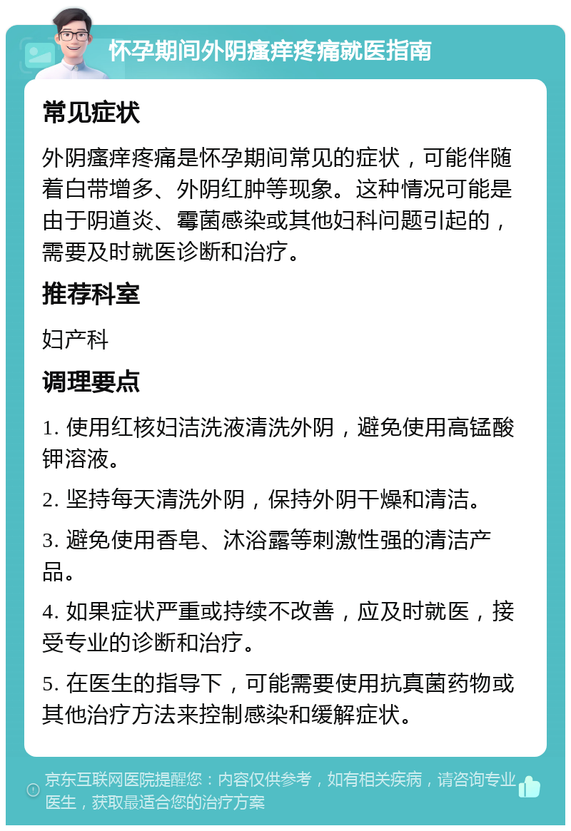 怀孕期间外阴瘙痒疼痛就医指南 常见症状 外阴瘙痒疼痛是怀孕期间常见的症状，可能伴随着白带增多、外阴红肿等现象。这种情况可能是由于阴道炎、霉菌感染或其他妇科问题引起的，需要及时就医诊断和治疗。 推荐科室 妇产科 调理要点 1. 使用红核妇洁洗液清洗外阴，避免使用高锰酸钾溶液。 2. 坚持每天清洗外阴，保持外阴干燥和清洁。 3. 避免使用香皂、沐浴露等刺激性强的清洁产品。 4. 如果症状严重或持续不改善，应及时就医，接受专业的诊断和治疗。 5. 在医生的指导下，可能需要使用抗真菌药物或其他治疗方法来控制感染和缓解症状。