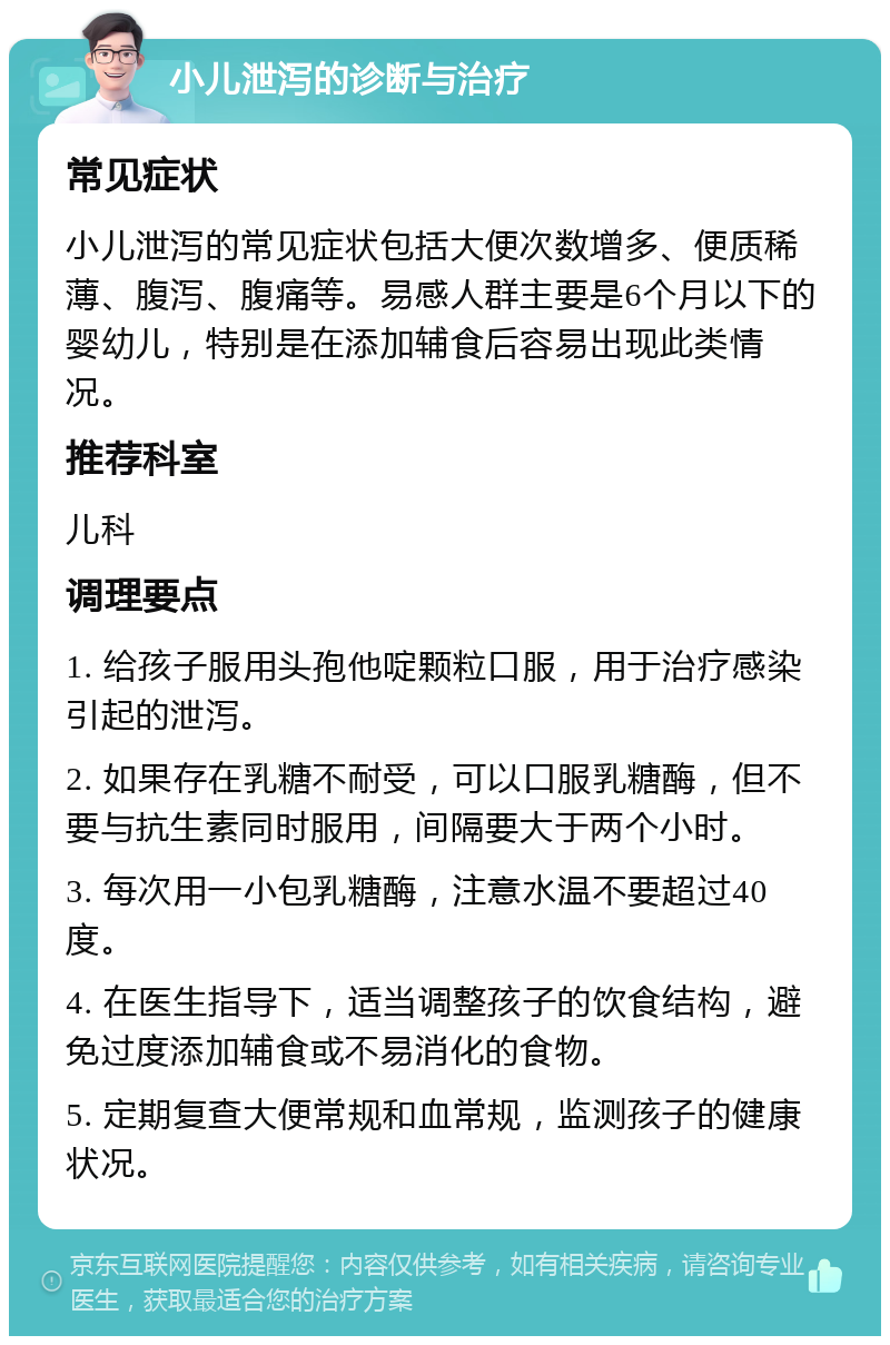 小儿泄泻的诊断与治疗 常见症状 小儿泄泻的常见症状包括大便次数增多、便质稀薄、腹泻、腹痛等。易感人群主要是6个月以下的婴幼儿，特别是在添加辅食后容易出现此类情况。 推荐科室 儿科 调理要点 1. 给孩子服用头孢他啶颗粒口服，用于治疗感染引起的泄泻。 2. 如果存在乳糖不耐受，可以口服乳糖酶，但不要与抗生素同时服用，间隔要大于两个小时。 3. 每次用一小包乳糖酶，注意水温不要超过40度。 4. 在医生指导下，适当调整孩子的饮食结构，避免过度添加辅食或不易消化的食物。 5. 定期复查大便常规和血常规，监测孩子的健康状况。