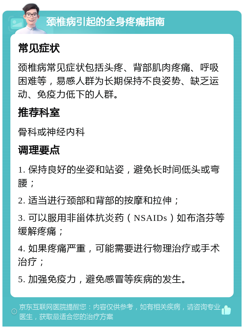 颈椎病引起的全身疼痛指南 常见症状 颈椎病常见症状包括头疼、背部肌肉疼痛、呼吸困难等，易感人群为长期保持不良姿势、缺乏运动、免疫力低下的人群。 推荐科室 骨科或神经内科 调理要点 1. 保持良好的坐姿和站姿，避免长时间低头或弯腰； 2. 适当进行颈部和背部的按摩和拉伸； 3. 可以服用非甾体抗炎药（NSAIDs）如布洛芬等缓解疼痛； 4. 如果疼痛严重，可能需要进行物理治疗或手术治疗； 5. 加强免疫力，避免感冒等疾病的发生。