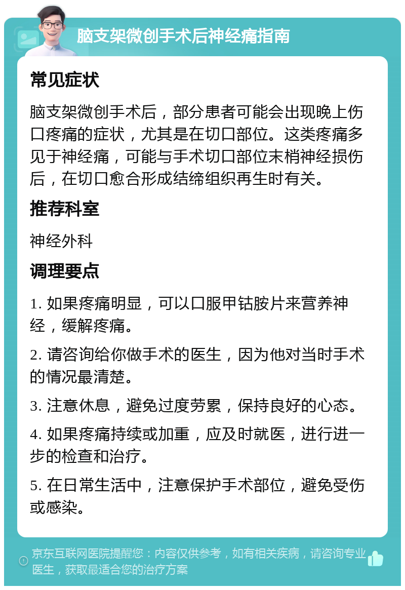 脑支架微创手术后神经痛指南 常见症状 脑支架微创手术后，部分患者可能会出现晚上伤口疼痛的症状，尤其是在切口部位。这类疼痛多见于神经痛，可能与手术切口部位末梢神经损伤后，在切口愈合形成结缔组织再生时有关。 推荐科室 神经外科 调理要点 1. 如果疼痛明显，可以口服甲钴胺片来营养神经，缓解疼痛。 2. 请咨询给你做手术的医生，因为他对当时手术的情况最清楚。 3. 注意休息，避免过度劳累，保持良好的心态。 4. 如果疼痛持续或加重，应及时就医，进行进一步的检查和治疗。 5. 在日常生活中，注意保护手术部位，避免受伤或感染。