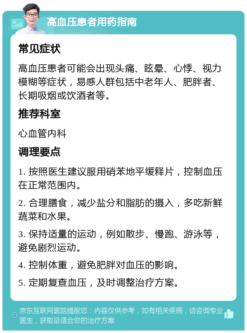 高血压患者用药指南 常见症状 高血压患者可能会出现头痛、眩晕、心悸、视力模糊等症状，易感人群包括中老年人、肥胖者、长期吸烟或饮酒者等。 推荐科室 心血管内科 调理要点 1. 按照医生建议服用硝苯地平缓释片，控制血压在正常范围内。 2. 合理膳食，减少盐分和脂肪的摄入，多吃新鲜蔬菜和水果。 3. 保持适量的运动，例如散步、慢跑、游泳等，避免剧烈运动。 4. 控制体重，避免肥胖对血压的影响。 5. 定期复查血压，及时调整治疗方案。