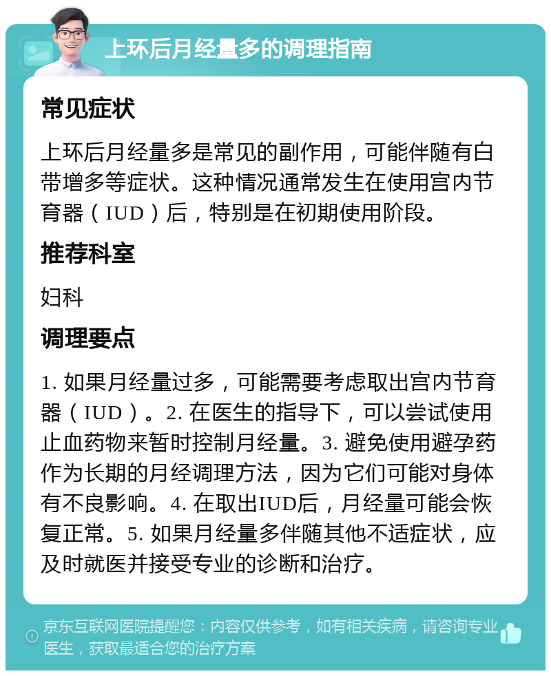 上环后月经量多的调理指南 常见症状 上环后月经量多是常见的副作用，可能伴随有白带增多等症状。这种情况通常发生在使用宫内节育器（IUD）后，特别是在初期使用阶段。 推荐科室 妇科 调理要点 1. 如果月经量过多，可能需要考虑取出宫内节育器（IUD）。2. 在医生的指导下，可以尝试使用止血药物来暂时控制月经量。3. 避免使用避孕药作为长期的月经调理方法，因为它们可能对身体有不良影响。4. 在取出IUD后，月经量可能会恢复正常。5. 如果月经量多伴随其他不适症状，应及时就医并接受专业的诊断和治疗。