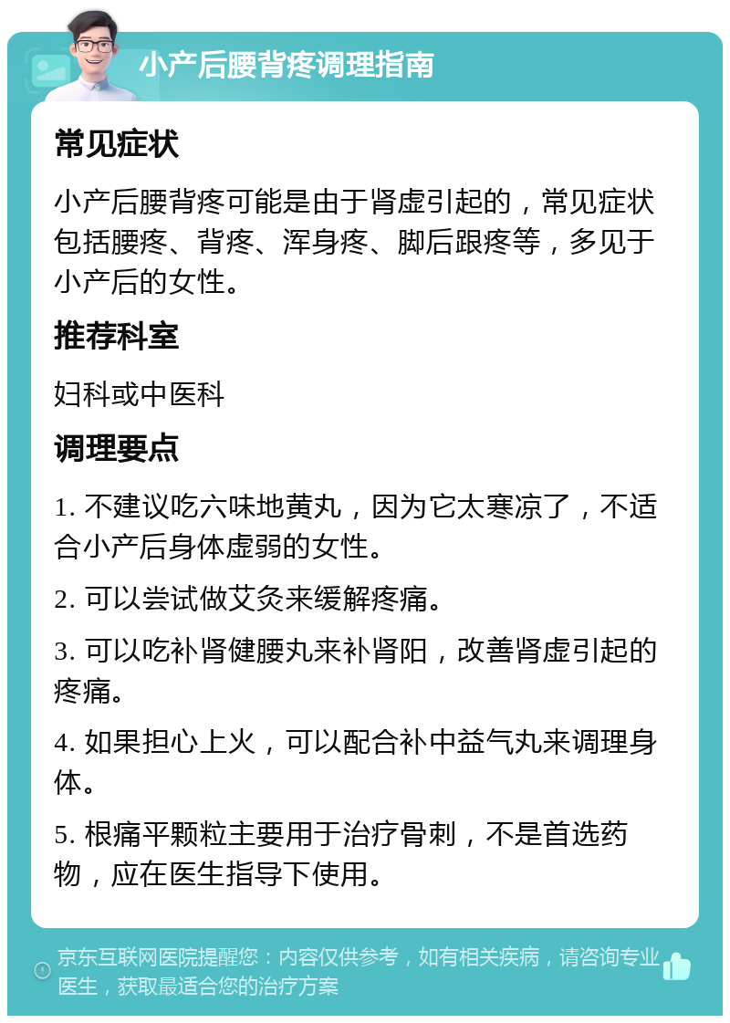 小产后腰背疼调理指南 常见症状 小产后腰背疼可能是由于肾虚引起的，常见症状包括腰疼、背疼、浑身疼、脚后跟疼等，多见于小产后的女性。 推荐科室 妇科或中医科 调理要点 1. 不建议吃六味地黄丸，因为它太寒凉了，不适合小产后身体虚弱的女性。 2. 可以尝试做艾灸来缓解疼痛。 3. 可以吃补肾健腰丸来补肾阳，改善肾虚引起的疼痛。 4. 如果担心上火，可以配合补中益气丸来调理身体。 5. 根痛平颗粒主要用于治疗骨刺，不是首选药物，应在医生指导下使用。