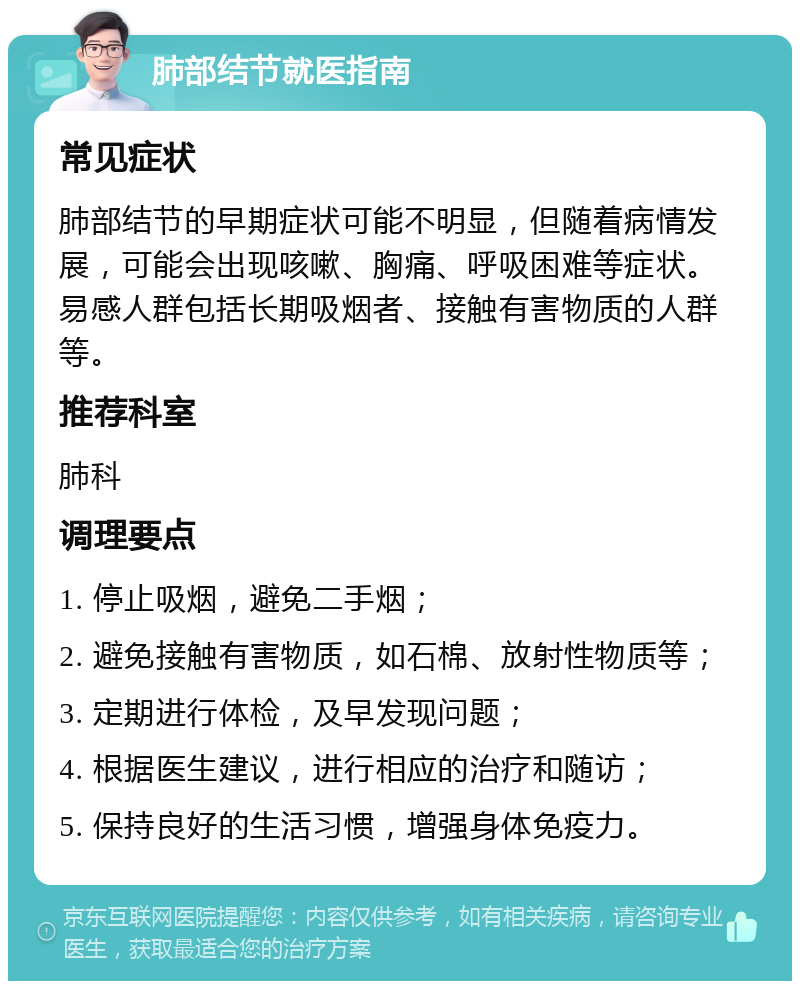 肺部结节就医指南 常见症状 肺部结节的早期症状可能不明显，但随着病情发展，可能会出现咳嗽、胸痛、呼吸困难等症状。易感人群包括长期吸烟者、接触有害物质的人群等。 推荐科室 肺科 调理要点 1. 停止吸烟，避免二手烟； 2. 避免接触有害物质，如石棉、放射性物质等； 3. 定期进行体检，及早发现问题； 4. 根据医生建议，进行相应的治疗和随访； 5. 保持良好的生活习惯，增强身体免疫力。