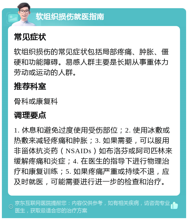 软组织损伤就医指南 常见症状 软组织损伤的常见症状包括局部疼痛、肿胀、僵硬和功能障碍。易感人群主要是长期从事重体力劳动或运动的人群。 推荐科室 骨科或康复科 调理要点 1. 休息和避免过度使用受伤部位；2. 使用冰敷或热敷来减轻疼痛和肿胀；3. 如果需要，可以服用非甾体抗炎药（NSAIDs）如布洛芬或阿司匹林来缓解疼痛和炎症；4. 在医生的指导下进行物理治疗和康复训练；5. 如果疼痛严重或持续不退，应及时就医，可能需要进行进一步的检查和治疗。