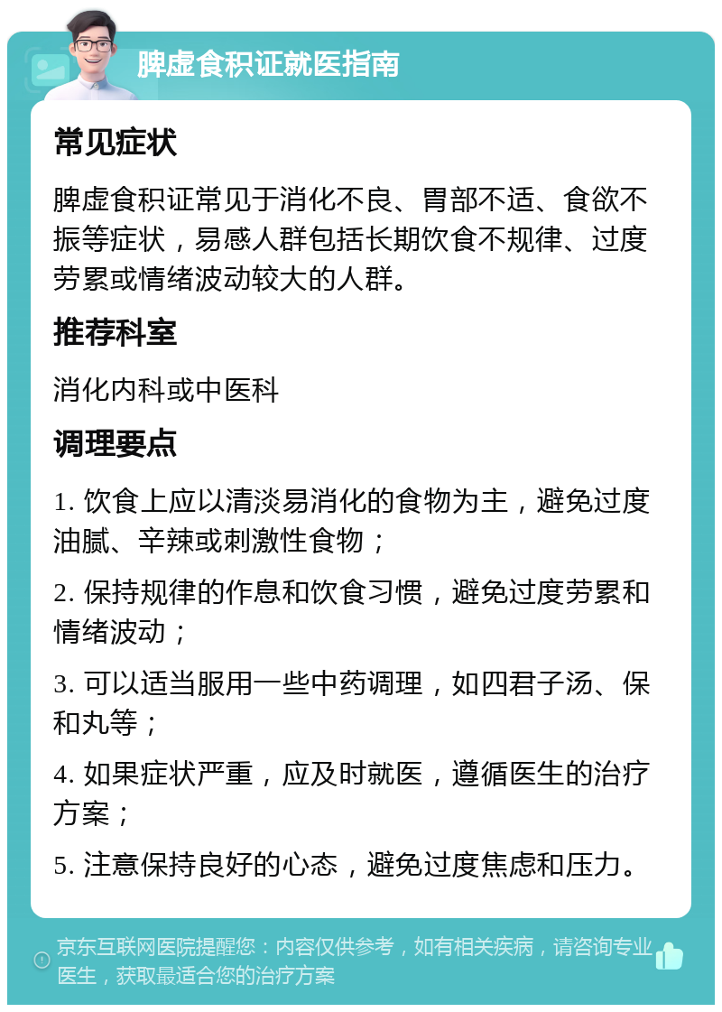 脾虚食积证就医指南 常见症状 脾虚食积证常见于消化不良、胃部不适、食欲不振等症状，易感人群包括长期饮食不规律、过度劳累或情绪波动较大的人群。 推荐科室 消化内科或中医科 调理要点 1. 饮食上应以清淡易消化的食物为主，避免过度油腻、辛辣或刺激性食物； 2. 保持规律的作息和饮食习惯，避免过度劳累和情绪波动； 3. 可以适当服用一些中药调理，如四君子汤、保和丸等； 4. 如果症状严重，应及时就医，遵循医生的治疗方案； 5. 注意保持良好的心态，避免过度焦虑和压力。