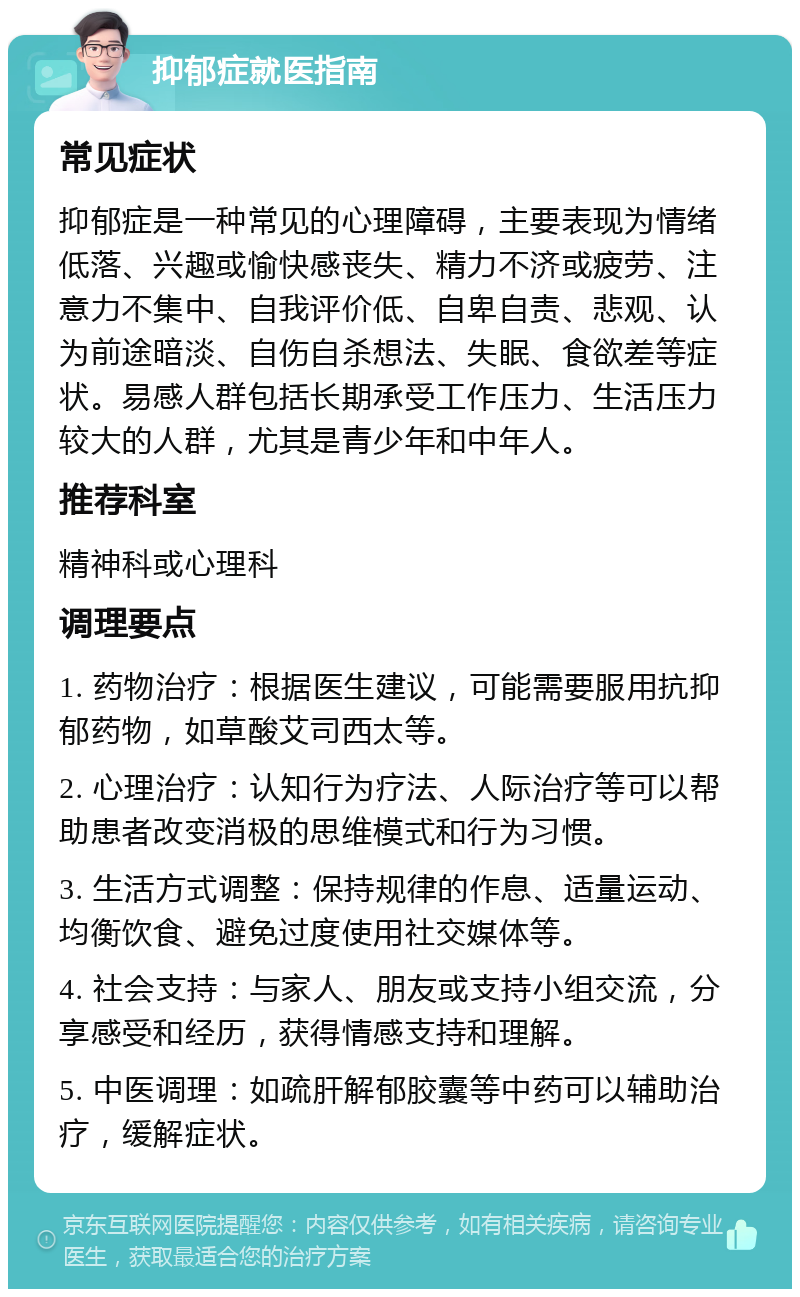 抑郁症就医指南 常见症状 抑郁症是一种常见的心理障碍，主要表现为情绪低落、兴趣或愉快感丧失、精力不济或疲劳、注意力不集中、自我评价低、自卑自责、悲观、认为前途暗淡、自伤自杀想法、失眠、食欲差等症状。易感人群包括长期承受工作压力、生活压力较大的人群，尤其是青少年和中年人。 推荐科室 精神科或心理科 调理要点 1. 药物治疗：根据医生建议，可能需要服用抗抑郁药物，如草酸艾司西太等。 2. 心理治疗：认知行为疗法、人际治疗等可以帮助患者改变消极的思维模式和行为习惯。 3. 生活方式调整：保持规律的作息、适量运动、均衡饮食、避免过度使用社交媒体等。 4. 社会支持：与家人、朋友或支持小组交流，分享感受和经历，获得情感支持和理解。 5. 中医调理：如疏肝解郁胶囊等中药可以辅助治疗，缓解症状。