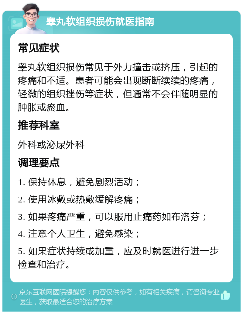 睾丸软组织损伤就医指南 常见症状 睾丸软组织损伤常见于外力撞击或挤压，引起的疼痛和不适。患者可能会出现断断续续的疼痛，轻微的组织挫伤等症状，但通常不会伴随明显的肿胀或瘀血。 推荐科室 外科或泌尿外科 调理要点 1. 保持休息，避免剧烈活动； 2. 使用冰敷或热敷缓解疼痛； 3. 如果疼痛严重，可以服用止痛药如布洛芬； 4. 注意个人卫生，避免感染； 5. 如果症状持续或加重，应及时就医进行进一步检查和治疗。