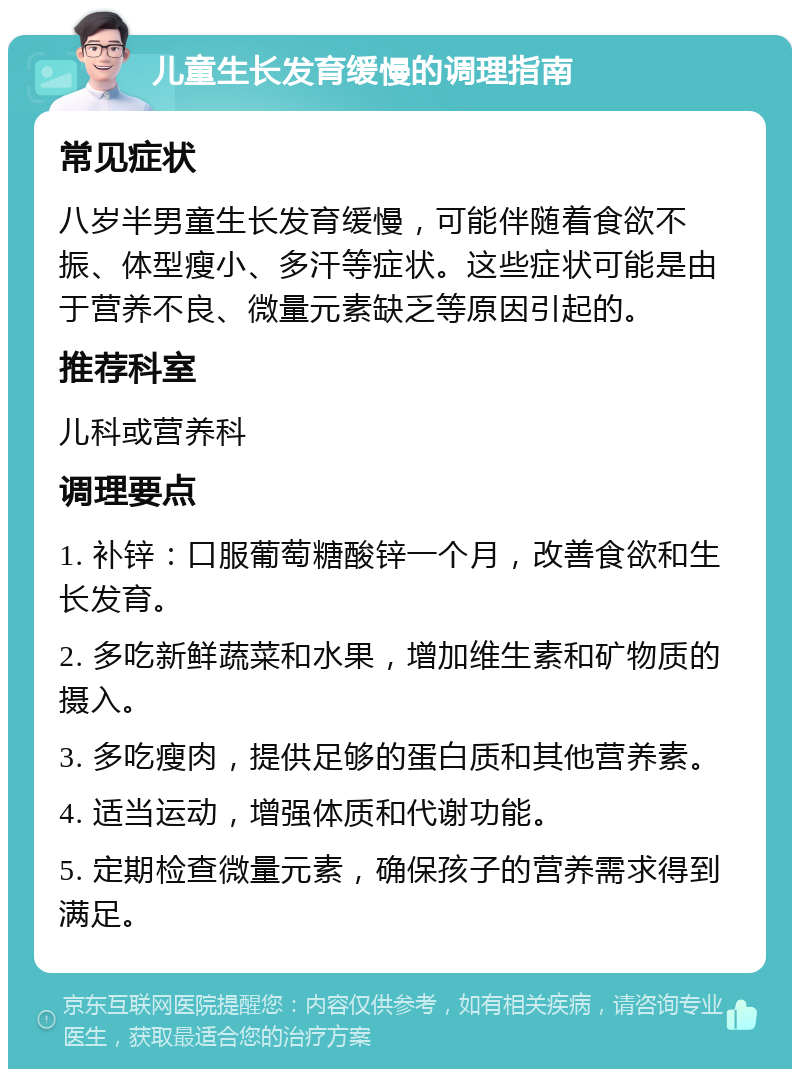 儿童生长发育缓慢的调理指南 常见症状 八岁半男童生长发育缓慢，可能伴随着食欲不振、体型瘦小、多汗等症状。这些症状可能是由于营养不良、微量元素缺乏等原因引起的。 推荐科室 儿科或营养科 调理要点 1. 补锌：口服葡萄糖酸锌一个月，改善食欲和生长发育。 2. 多吃新鲜蔬菜和水果，增加维生素和矿物质的摄入。 3. 多吃瘦肉，提供足够的蛋白质和其他营养素。 4. 适当运动，增强体质和代谢功能。 5. 定期检查微量元素，确保孩子的营养需求得到满足。