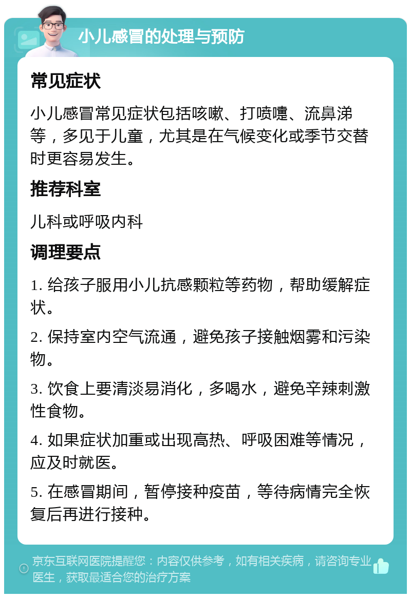 小儿感冒的处理与预防 常见症状 小儿感冒常见症状包括咳嗽、打喷嚏、流鼻涕等，多见于儿童，尤其是在气候变化或季节交替时更容易发生。 推荐科室 儿科或呼吸内科 调理要点 1. 给孩子服用小儿抗感颗粒等药物，帮助缓解症状。 2. 保持室内空气流通，避免孩子接触烟雾和污染物。 3. 饮食上要清淡易消化，多喝水，避免辛辣刺激性食物。 4. 如果症状加重或出现高热、呼吸困难等情况，应及时就医。 5. 在感冒期间，暂停接种疫苗，等待病情完全恢复后再进行接种。