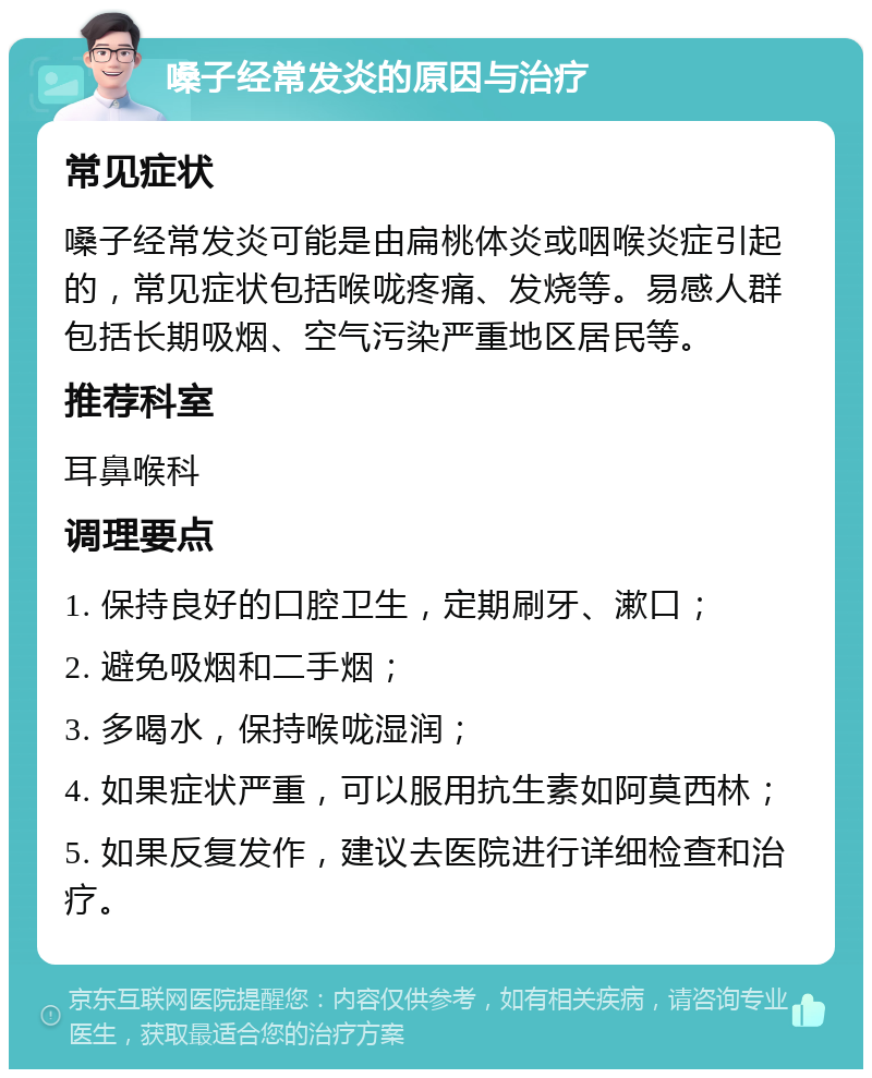 嗓子经常发炎的原因与治疗 常见症状 嗓子经常发炎可能是由扁桃体炎或咽喉炎症引起的，常见症状包括喉咙疼痛、发烧等。易感人群包括长期吸烟、空气污染严重地区居民等。 推荐科室 耳鼻喉科 调理要点 1. 保持良好的口腔卫生，定期刷牙、漱口； 2. 避免吸烟和二手烟； 3. 多喝水，保持喉咙湿润； 4. 如果症状严重，可以服用抗生素如阿莫西林； 5. 如果反复发作，建议去医院进行详细检查和治疗。