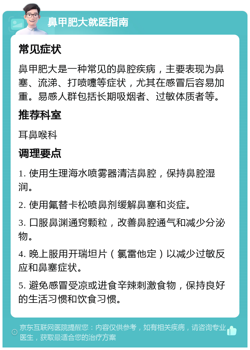 鼻甲肥大就医指南 常见症状 鼻甲肥大是一种常见的鼻腔疾病，主要表现为鼻塞、流涕、打喷嚏等症状，尤其在感冒后容易加重。易感人群包括长期吸烟者、过敏体质者等。 推荐科室 耳鼻喉科 调理要点 1. 使用生理海水喷雾器清洁鼻腔，保持鼻腔湿润。 2. 使用氟替卡松喷鼻剂缓解鼻塞和炎症。 3. 口服鼻渊通窍颗粒，改善鼻腔通气和减少分泌物。 4. 晚上服用开瑞坦片（氯雷他定）以减少过敏反应和鼻塞症状。 5. 避免感冒受凉或进食辛辣刺激食物，保持良好的生活习惯和饮食习惯。