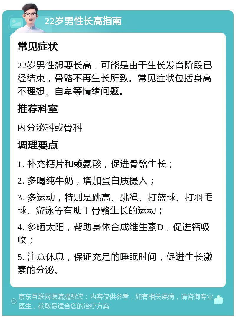 22岁男性长高指南 常见症状 22岁男性想要长高，可能是由于生长发育阶段已经结束，骨骼不再生长所致。常见症状包括身高不理想、自卑等情绪问题。 推荐科室 内分泌科或骨科 调理要点 1. 补充钙片和赖氨酸，促进骨骼生长； 2. 多喝纯牛奶，增加蛋白质摄入； 3. 多运动，特别是跳高、跳绳、打篮球、打羽毛球、游泳等有助于骨骼生长的运动； 4. 多晒太阳，帮助身体合成维生素D，促进钙吸收； 5. 注意休息，保证充足的睡眠时间，促进生长激素的分泌。