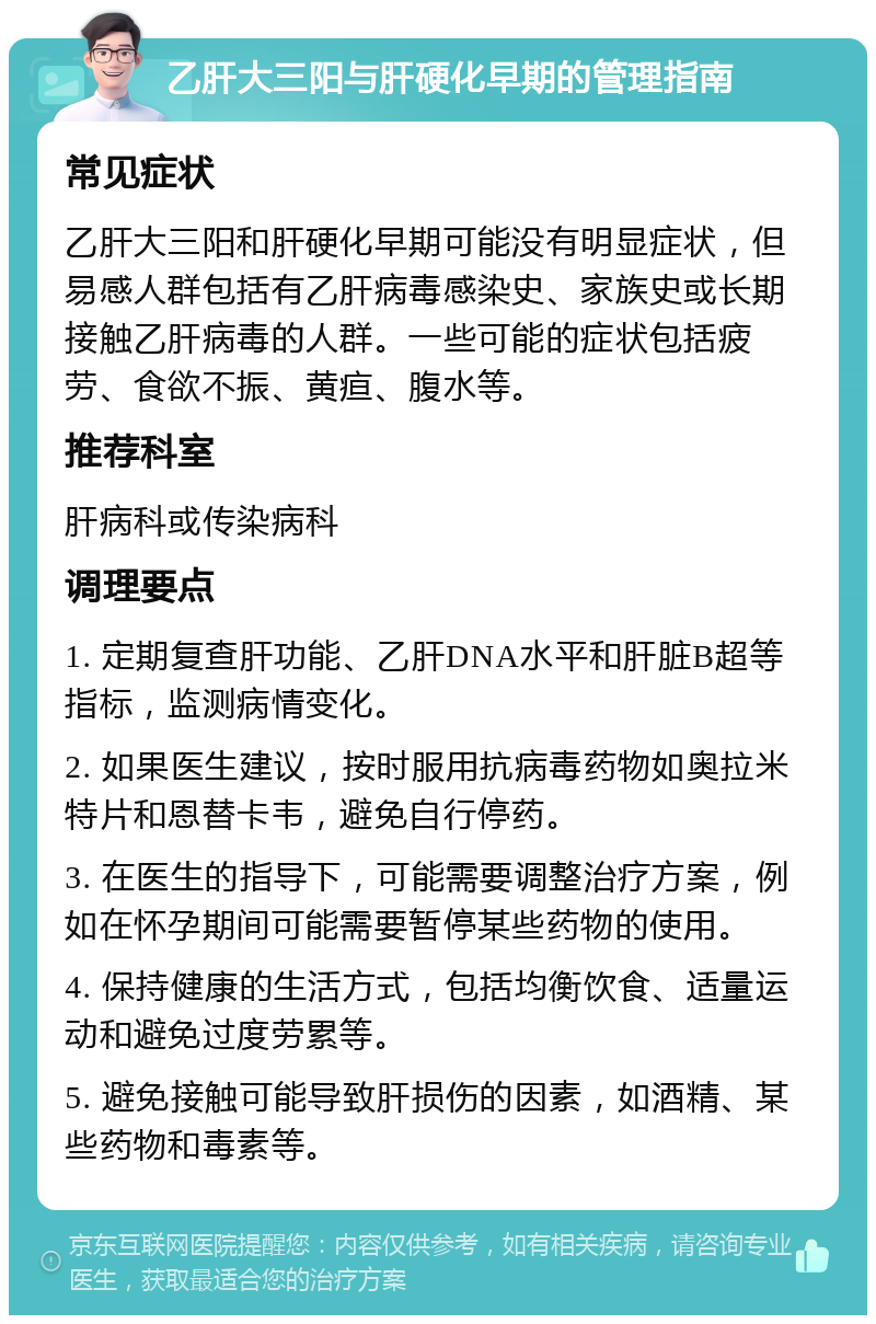 乙肝大三阳与肝硬化早期的管理指南 常见症状 乙肝大三阳和肝硬化早期可能没有明显症状，但易感人群包括有乙肝病毒感染史、家族史或长期接触乙肝病毒的人群。一些可能的症状包括疲劳、食欲不振、黄疸、腹水等。 推荐科室 肝病科或传染病科 调理要点 1. 定期复查肝功能、乙肝DNA水平和肝脏B超等指标，监测病情变化。 2. 如果医生建议，按时服用抗病毒药物如奥拉米特片和恩替卡韦，避免自行停药。 3. 在医生的指导下，可能需要调整治疗方案，例如在怀孕期间可能需要暂停某些药物的使用。 4. 保持健康的生活方式，包括均衡饮食、适量运动和避免过度劳累等。 5. 避免接触可能导致肝损伤的因素，如酒精、某些药物和毒素等。