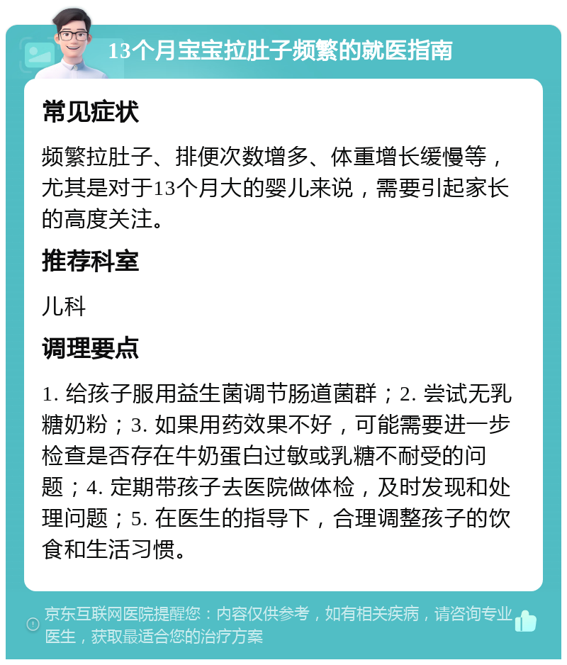 13个月宝宝拉肚子频繁的就医指南 常见症状 频繁拉肚子、排便次数增多、体重增长缓慢等，尤其是对于13个月大的婴儿来说，需要引起家长的高度关注。 推荐科室 儿科 调理要点 1. 给孩子服用益生菌调节肠道菌群；2. 尝试无乳糖奶粉；3. 如果用药效果不好，可能需要进一步检查是否存在牛奶蛋白过敏或乳糖不耐受的问题；4. 定期带孩子去医院做体检，及时发现和处理问题；5. 在医生的指导下，合理调整孩子的饮食和生活习惯。