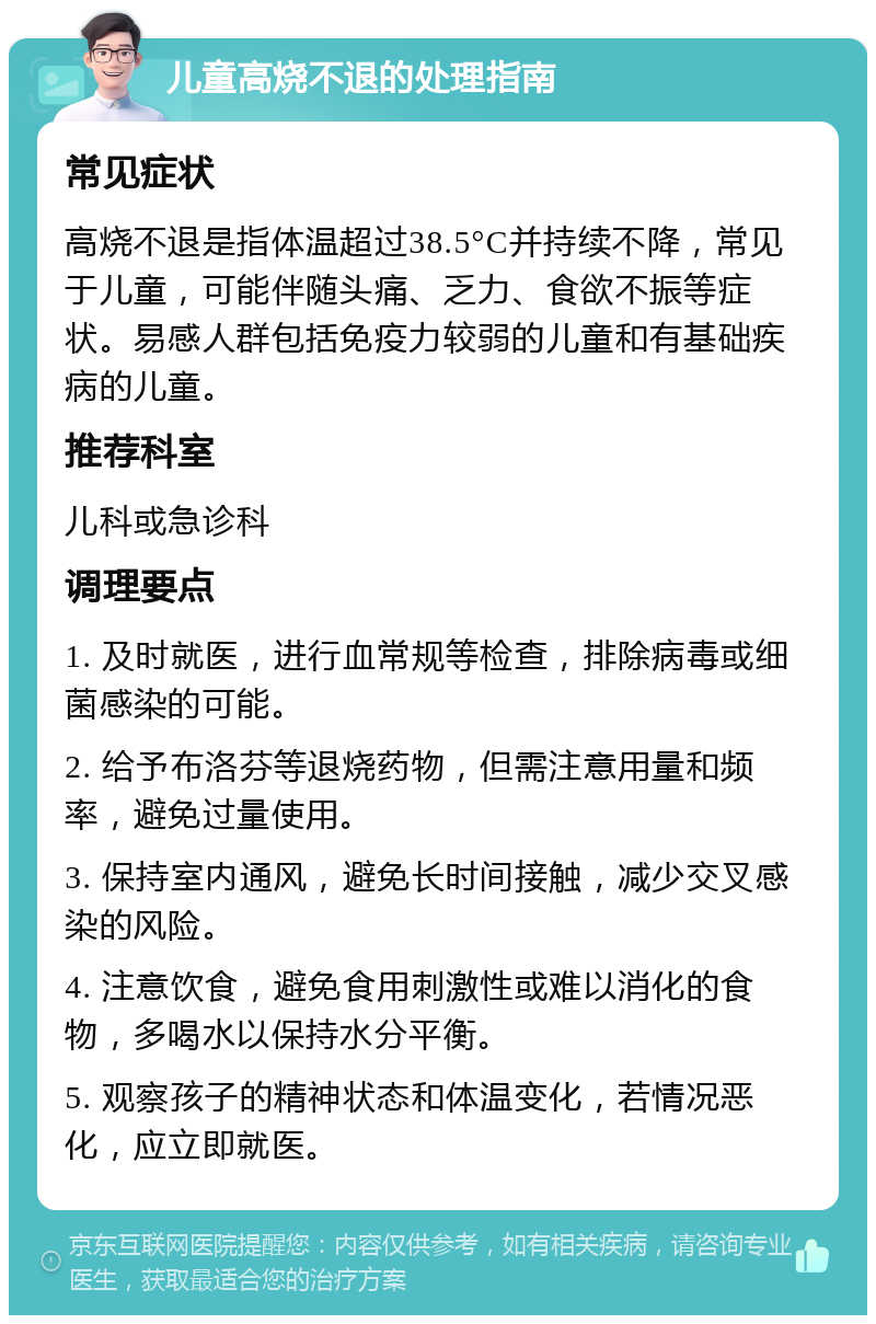 儿童高烧不退的处理指南 常见症状 高烧不退是指体温超过38.5°C并持续不降，常见于儿童，可能伴随头痛、乏力、食欲不振等症状。易感人群包括免疫力较弱的儿童和有基础疾病的儿童。 推荐科室 儿科或急诊科 调理要点 1. 及时就医，进行血常规等检查，排除病毒或细菌感染的可能。 2. 给予布洛芬等退烧药物，但需注意用量和频率，避免过量使用。 3. 保持室内通风，避免长时间接触，减少交叉感染的风险。 4. 注意饮食，避免食用刺激性或难以消化的食物，多喝水以保持水分平衡。 5. 观察孩子的精神状态和体温变化，若情况恶化，应立即就医。