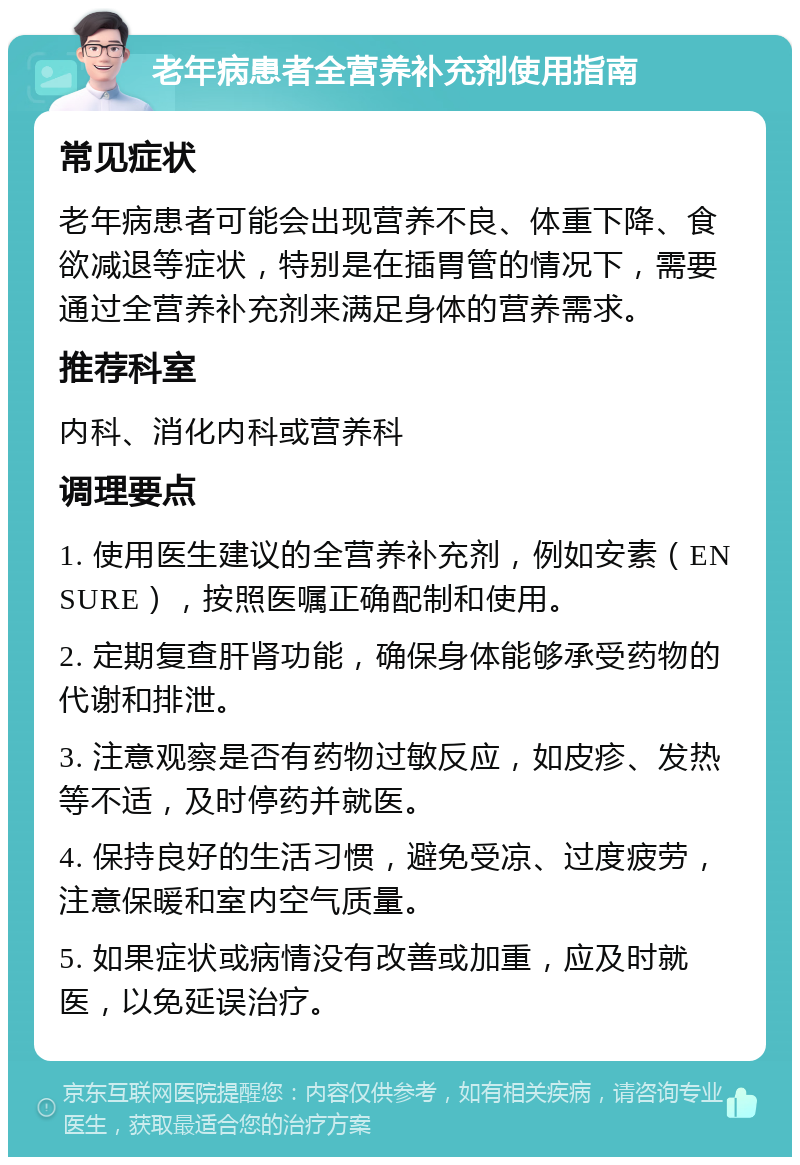 老年病患者全营养补充剂使用指南 常见症状 老年病患者可能会出现营养不良、体重下降、食欲减退等症状，特别是在插胃管的情况下，需要通过全营养补充剂来满足身体的营养需求。 推荐科室 内科、消化内科或营养科 调理要点 1. 使用医生建议的全营养补充剂，例如安素（ENSURE），按照医嘱正确配制和使用。 2. 定期复查肝肾功能，确保身体能够承受药物的代谢和排泄。 3. 注意观察是否有药物过敏反应，如皮疹、发热等不适，及时停药并就医。 4. 保持良好的生活习惯，避免受凉、过度疲劳，注意保暖和室内空气质量。 5. 如果症状或病情没有改善或加重，应及时就医，以免延误治疗。