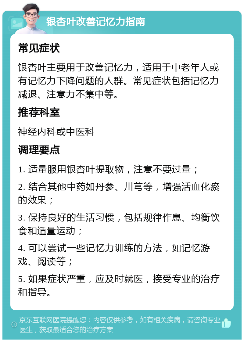 银杏叶改善记忆力指南 常见症状 银杏叶主要用于改善记忆力，适用于中老年人或有记忆力下降问题的人群。常见症状包括记忆力减退、注意力不集中等。 推荐科室 神经内科或中医科 调理要点 1. 适量服用银杏叶提取物，注意不要过量； 2. 结合其他中药如丹参、川芎等，增强活血化瘀的效果； 3. 保持良好的生活习惯，包括规律作息、均衡饮食和适量运动； 4. 可以尝试一些记忆力训练的方法，如记忆游戏、阅读等； 5. 如果症状严重，应及时就医，接受专业的治疗和指导。