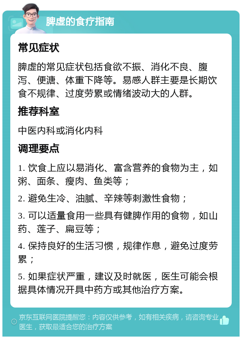 脾虚的食疗指南 常见症状 脾虚的常见症状包括食欲不振、消化不良、腹泻、便溏、体重下降等。易感人群主要是长期饮食不规律、过度劳累或情绪波动大的人群。 推荐科室 中医内科或消化内科 调理要点 1. 饮食上应以易消化、富含营养的食物为主，如粥、面条、瘦肉、鱼类等； 2. 避免生冷、油腻、辛辣等刺激性食物； 3. 可以适量食用一些具有健脾作用的食物，如山药、莲子、扁豆等； 4. 保持良好的生活习惯，规律作息，避免过度劳累； 5. 如果症状严重，建议及时就医，医生可能会根据具体情况开具中药方或其他治疗方案。