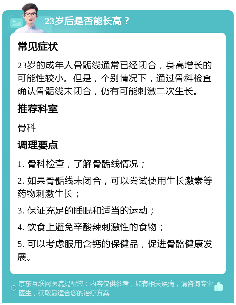 23岁后是否能长高？ 常见症状 23岁的成年人骨骺线通常已经闭合，身高增长的可能性较小。但是，个别情况下，通过骨科检查确认骨骺线未闭合，仍有可能刺激二次生长。 推荐科室 骨科 调理要点 1. 骨科检查，了解骨骺线情况； 2. 如果骨骺线未闭合，可以尝试使用生长激素等药物刺激生长； 3. 保证充足的睡眠和适当的运动； 4. 饮食上避免辛酸辣刺激性的食物； 5. 可以考虑服用含钙的保健品，促进骨骼健康发展。