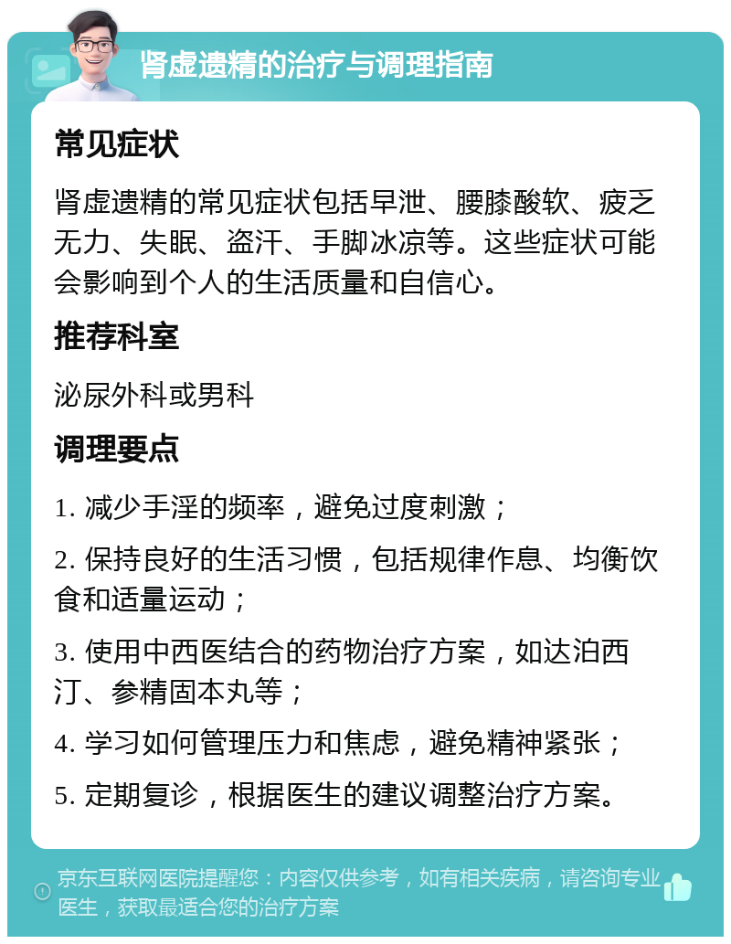 肾虚遗精的治疗与调理指南 常见症状 肾虚遗精的常见症状包括早泄、腰膝酸软、疲乏无力、失眠、盗汗、手脚冰凉等。这些症状可能会影响到个人的生活质量和自信心。 推荐科室 泌尿外科或男科 调理要点 1. 减少手淫的频率，避免过度刺激； 2. 保持良好的生活习惯，包括规律作息、均衡饮食和适量运动； 3. 使用中西医结合的药物治疗方案，如达泊西汀、参精固本丸等； 4. 学习如何管理压力和焦虑，避免精神紧张； 5. 定期复诊，根据医生的建议调整治疗方案。