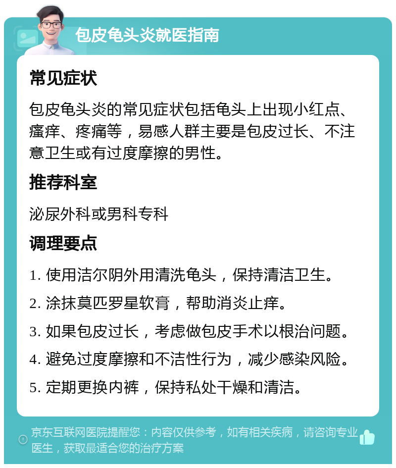 包皮龟头炎就医指南 常见症状 包皮龟头炎的常见症状包括龟头上出现小红点、瘙痒、疼痛等，易感人群主要是包皮过长、不注意卫生或有过度摩擦的男性。 推荐科室 泌尿外科或男科专科 调理要点 1. 使用洁尔阴外用清洗龟头，保持清洁卫生。 2. 涂抹莫匹罗星软膏，帮助消炎止痒。 3. 如果包皮过长，考虑做包皮手术以根治问题。 4. 避免过度摩擦和不洁性行为，减少感染风险。 5. 定期更换内裤，保持私处干燥和清洁。