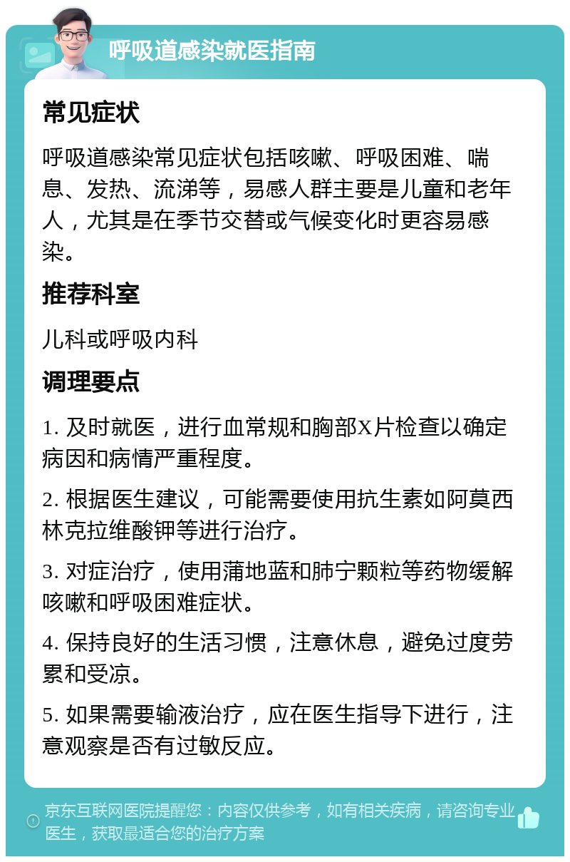 呼吸道感染就医指南 常见症状 呼吸道感染常见症状包括咳嗽、呼吸困难、喘息、发热、流涕等，易感人群主要是儿童和老年人，尤其是在季节交替或气候变化时更容易感染。 推荐科室 儿科或呼吸内科 调理要点 1. 及时就医，进行血常规和胸部X片检查以确定病因和病情严重程度。 2. 根据医生建议，可能需要使用抗生素如阿莫西林克拉维酸钾等进行治疗。 3. 对症治疗，使用蒲地蓝和肺宁颗粒等药物缓解咳嗽和呼吸困难症状。 4. 保持良好的生活习惯，注意休息，避免过度劳累和受凉。 5. 如果需要输液治疗，应在医生指导下进行，注意观察是否有过敏反应。