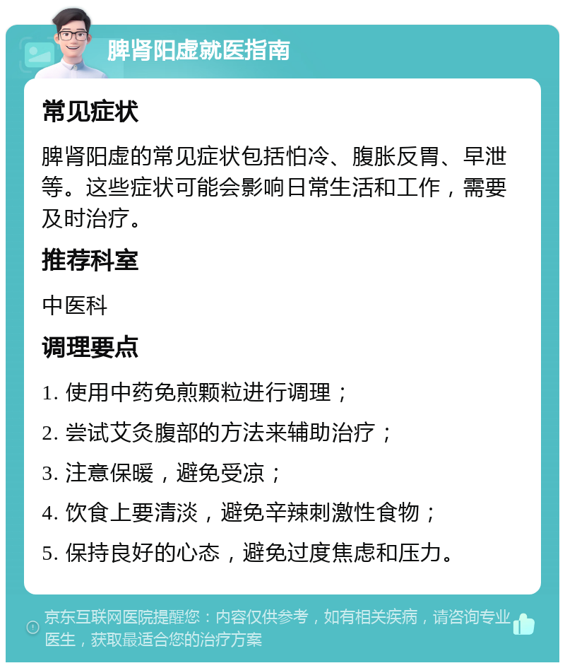 脾肾阳虚就医指南 常见症状 脾肾阳虚的常见症状包括怕冷、腹胀反胃、早泄等。这些症状可能会影响日常生活和工作，需要及时治疗。 推荐科室 中医科 调理要点 1. 使用中药免煎颗粒进行调理； 2. 尝试艾灸腹部的方法来辅助治疗； 3. 注意保暖，避免受凉； 4. 饮食上要清淡，避免辛辣刺激性食物； 5. 保持良好的心态，避免过度焦虑和压力。