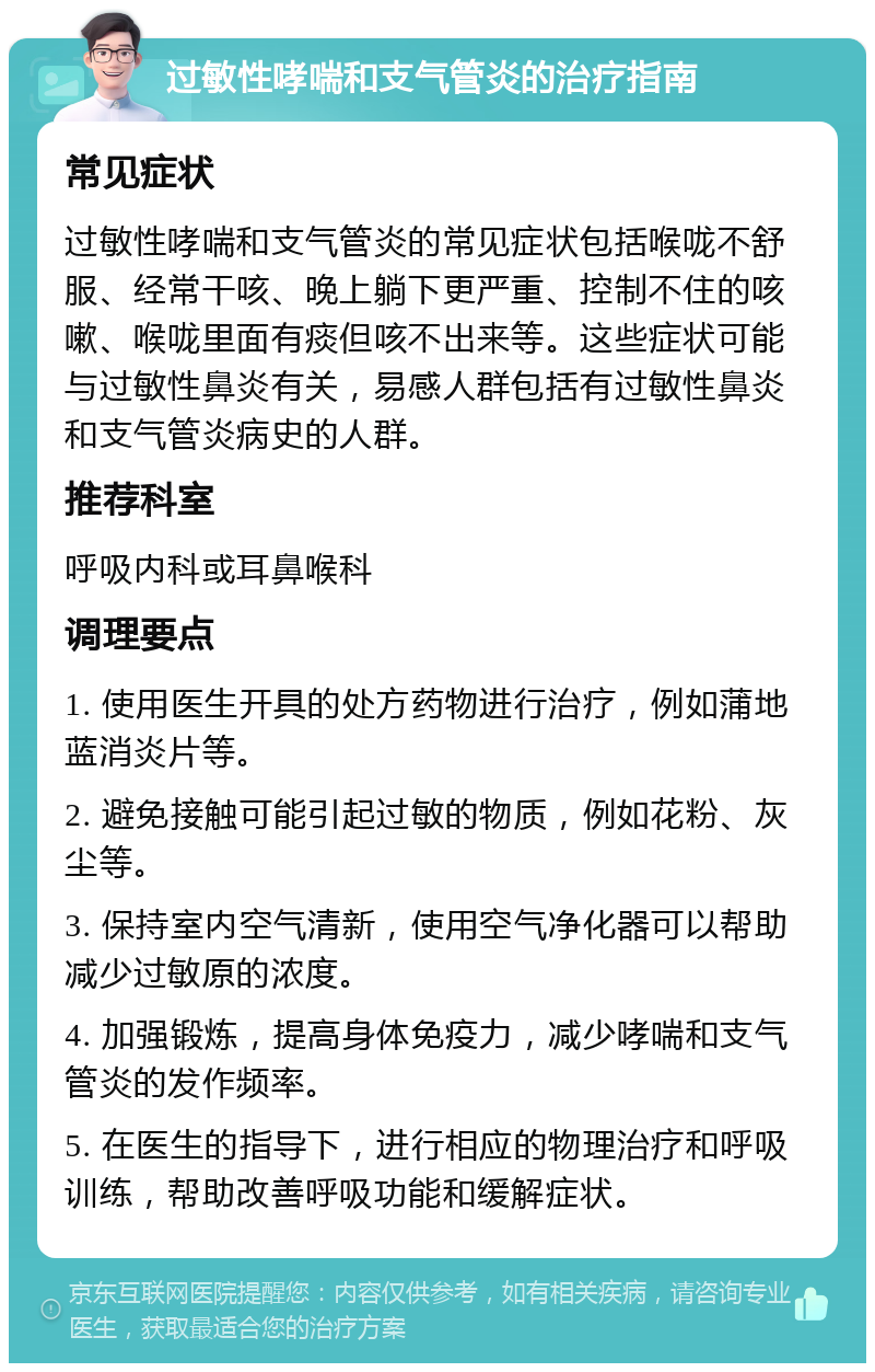 过敏性哮喘和支气管炎的治疗指南 常见症状 过敏性哮喘和支气管炎的常见症状包括喉咙不舒服、经常干咳、晚上躺下更严重、控制不住的咳嗽、喉咙里面有痰但咳不出来等。这些症状可能与过敏性鼻炎有关，易感人群包括有过敏性鼻炎和支气管炎病史的人群。 推荐科室 呼吸内科或耳鼻喉科 调理要点 1. 使用医生开具的处方药物进行治疗，例如蒲地蓝消炎片等。 2. 避免接触可能引起过敏的物质，例如花粉、灰尘等。 3. 保持室内空气清新，使用空气净化器可以帮助减少过敏原的浓度。 4. 加强锻炼，提高身体免疫力，减少哮喘和支气管炎的发作频率。 5. 在医生的指导下，进行相应的物理治疗和呼吸训练，帮助改善呼吸功能和缓解症状。