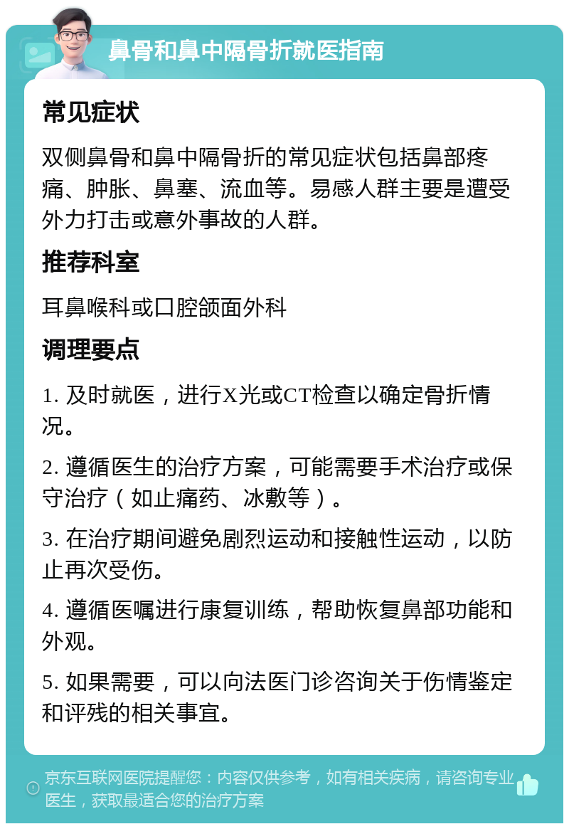 鼻骨和鼻中隔骨折就医指南 常见症状 双侧鼻骨和鼻中隔骨折的常见症状包括鼻部疼痛、肿胀、鼻塞、流血等。易感人群主要是遭受外力打击或意外事故的人群。 推荐科室 耳鼻喉科或口腔颌面外科 调理要点 1. 及时就医，进行X光或CT检查以确定骨折情况。 2. 遵循医生的治疗方案，可能需要手术治疗或保守治疗（如止痛药、冰敷等）。 3. 在治疗期间避免剧烈运动和接触性运动，以防止再次受伤。 4. 遵循医嘱进行康复训练，帮助恢复鼻部功能和外观。 5. 如果需要，可以向法医门诊咨询关于伤情鉴定和评残的相关事宜。