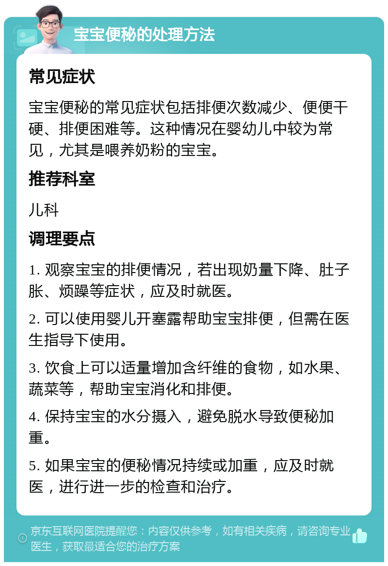 宝宝便秘的处理方法 常见症状 宝宝便秘的常见症状包括排便次数减少、便便干硬、排便困难等。这种情况在婴幼儿中较为常见，尤其是喂养奶粉的宝宝。 推荐科室 儿科 调理要点 1. 观察宝宝的排便情况，若出现奶量下降、肚子胀、烦躁等症状，应及时就医。 2. 可以使用婴儿开塞露帮助宝宝排便，但需在医生指导下使用。 3. 饮食上可以适量增加含纤维的食物，如水果、蔬菜等，帮助宝宝消化和排便。 4. 保持宝宝的水分摄入，避免脱水导致便秘加重。 5. 如果宝宝的便秘情况持续或加重，应及时就医，进行进一步的检查和治疗。