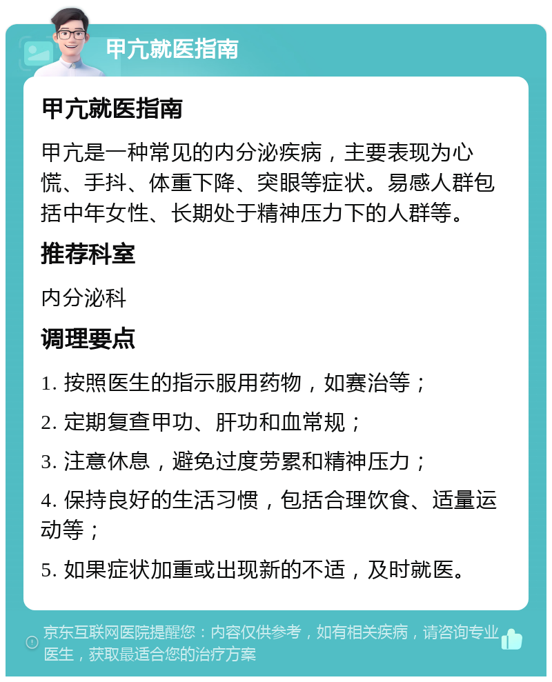 甲亢就医指南 甲亢就医指南 甲亢是一种常见的内分泌疾病，主要表现为心慌、手抖、体重下降、突眼等症状。易感人群包括中年女性、长期处于精神压力下的人群等。 推荐科室 内分泌科 调理要点 1. 按照医生的指示服用药物，如赛治等； 2. 定期复查甲功、肝功和血常规； 3. 注意休息，避免过度劳累和精神压力； 4. 保持良好的生活习惯，包括合理饮食、适量运动等； 5. 如果症状加重或出现新的不适，及时就医。