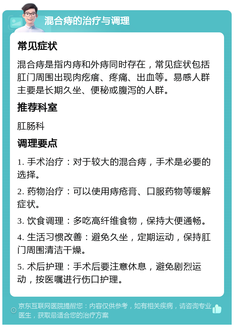 混合痔的治疗与调理 常见症状 混合痔是指内痔和外痔同时存在，常见症状包括肛门周围出现肉疙瘩、疼痛、出血等。易感人群主要是长期久坐、便秘或腹泻的人群。 推荐科室 肛肠科 调理要点 1. 手术治疗：对于较大的混合痔，手术是必要的选择。 2. 药物治疗：可以使用痔疮膏、口服药物等缓解症状。 3. 饮食调理：多吃高纤维食物，保持大便通畅。 4. 生活习惯改善：避免久坐，定期运动，保持肛门周围清洁干燥。 5. 术后护理：手术后要注意休息，避免剧烈运动，按医嘱进行伤口护理。