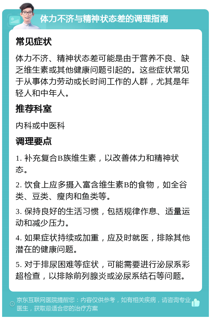 体力不济与精神状态差的调理指南 常见症状 体力不济、精神状态差可能是由于营养不良、缺乏维生素或其他健康问题引起的。这些症状常见于从事体力劳动或长时间工作的人群，尤其是年轻人和中年人。 推荐科室 内科或中医科 调理要点 1. 补充复合B族维生素，以改善体力和精神状态。 2. 饮食上应多摄入富含维生素B的食物，如全谷类、豆类、瘦肉和鱼类等。 3. 保持良好的生活习惯，包括规律作息、适量运动和减少压力。 4. 如果症状持续或加重，应及时就医，排除其他潜在的健康问题。 5. 对于排尿困难等症状，可能需要进行泌尿系彩超检查，以排除前列腺炎或泌尿系结石等问题。