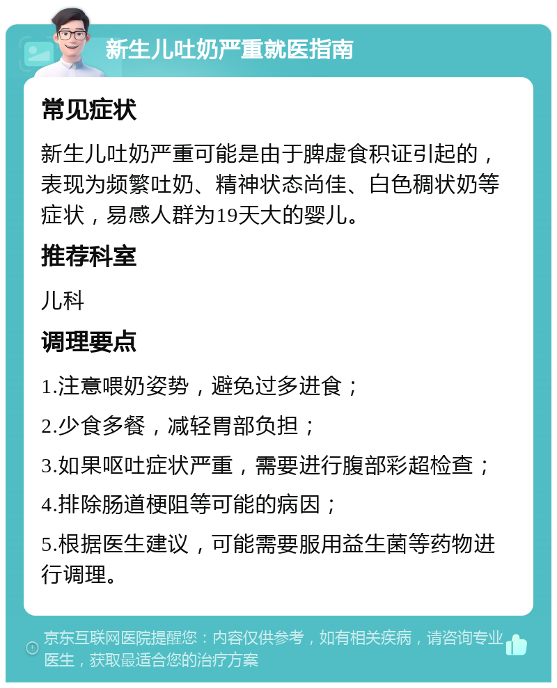 新生儿吐奶严重就医指南 常见症状 新生儿吐奶严重可能是由于脾虚食积证引起的，表现为频繁吐奶、精神状态尚佳、白色稠状奶等症状，易感人群为19天大的婴儿。 推荐科室 儿科 调理要点 1.注意喂奶姿势，避免过多进食； 2.少食多餐，减轻胃部负担； 3.如果呕吐症状严重，需要进行腹部彩超检查； 4.排除肠道梗阻等可能的病因； 5.根据医生建议，可能需要服用益生菌等药物进行调理。