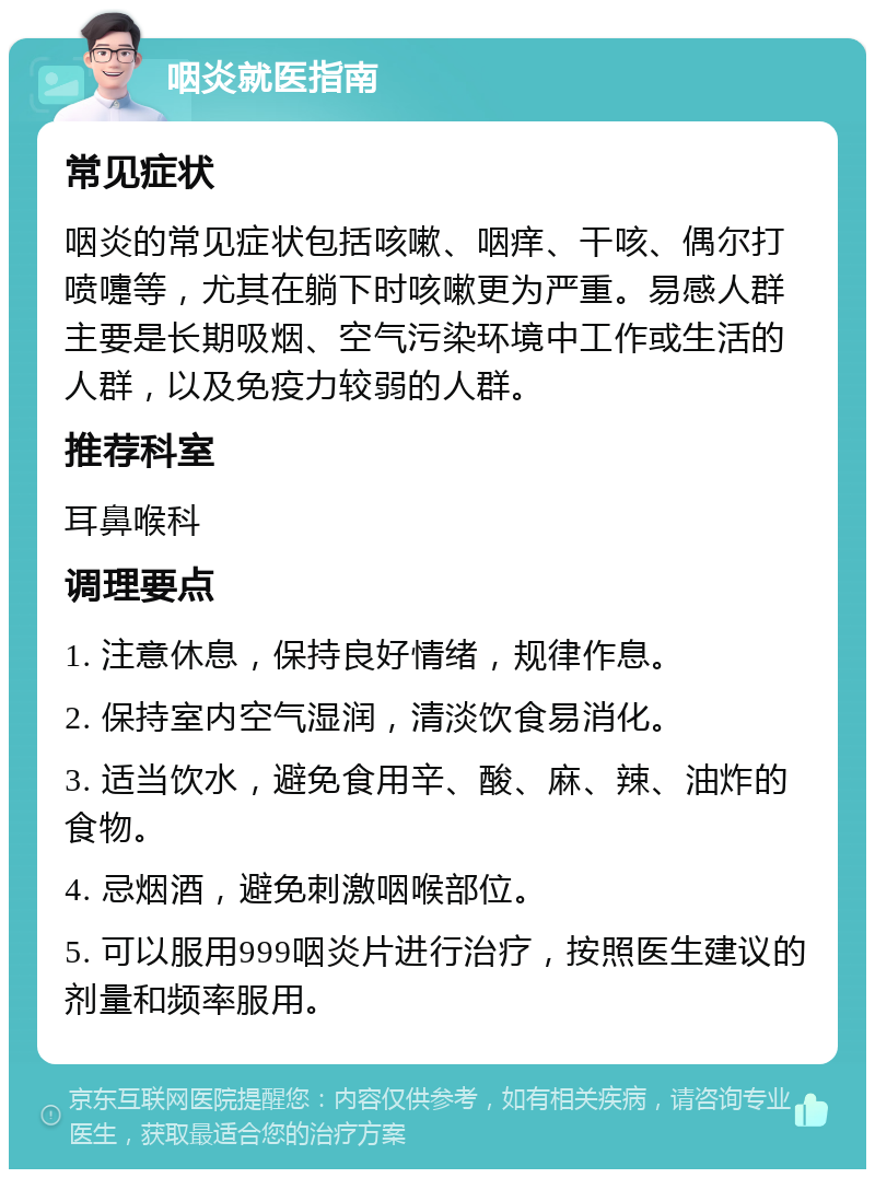 咽炎就医指南 常见症状 咽炎的常见症状包括咳嗽、咽痒、干咳、偶尔打喷嚏等，尤其在躺下时咳嗽更为严重。易感人群主要是长期吸烟、空气污染环境中工作或生活的人群，以及免疫力较弱的人群。 推荐科室 耳鼻喉科 调理要点 1. 注意休息，保持良好情绪，规律作息。 2. 保持室内空气湿润，清淡饮食易消化。 3. 适当饮水，避免食用辛、酸、麻、辣、油炸的食物。 4. 忌烟酒，避免刺激咽喉部位。 5. 可以服用999咽炎片进行治疗，按照医生建议的剂量和频率服用。