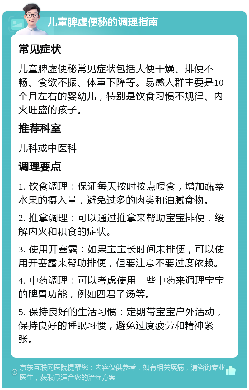 儿童脾虚便秘的调理指南 常见症状 儿童脾虚便秘常见症状包括大便干燥、排便不畅、食欲不振、体重下降等。易感人群主要是10个月左右的婴幼儿，特别是饮食习惯不规律、内火旺盛的孩子。 推荐科室 儿科或中医科 调理要点 1. 饮食调理：保证每天按时按点喂食，增加蔬菜水果的摄入量，避免过多的肉类和油腻食物。 2. 推拿调理：可以通过推拿来帮助宝宝排便，缓解内火和积食的症状。 3. 使用开塞露：如果宝宝长时间未排便，可以使用开塞露来帮助排便，但要注意不要过度依赖。 4. 中药调理：可以考虑使用一些中药来调理宝宝的脾胃功能，例如四君子汤等。 5. 保持良好的生活习惯：定期带宝宝户外活动，保持良好的睡眠习惯，避免过度疲劳和精神紧张。