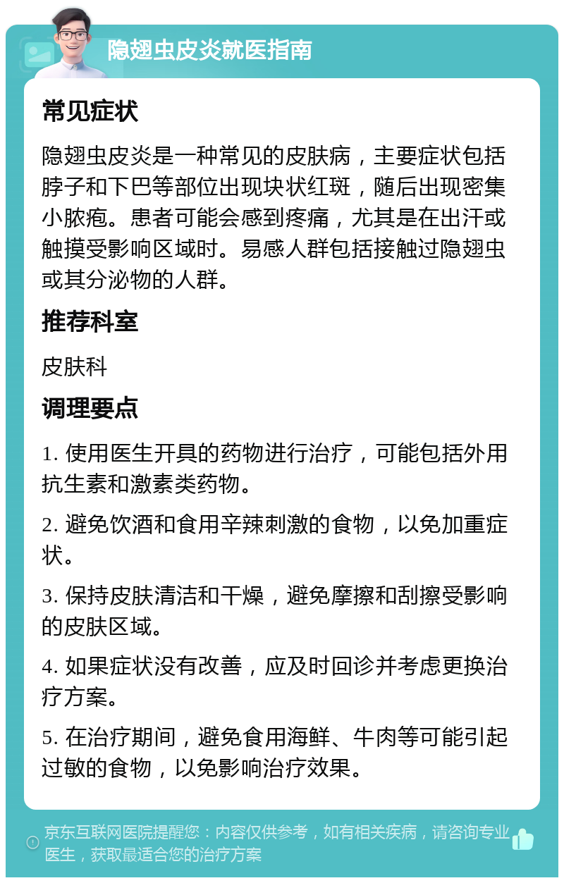 隐翅虫皮炎就医指南 常见症状 隐翅虫皮炎是一种常见的皮肤病，主要症状包括脖子和下巴等部位出现块状红斑，随后出现密集小脓疱。患者可能会感到疼痛，尤其是在出汗或触摸受影响区域时。易感人群包括接触过隐翅虫或其分泌物的人群。 推荐科室 皮肤科 调理要点 1. 使用医生开具的药物进行治疗，可能包括外用抗生素和激素类药物。 2. 避免饮酒和食用辛辣刺激的食物，以免加重症状。 3. 保持皮肤清洁和干燥，避免摩擦和刮擦受影响的皮肤区域。 4. 如果症状没有改善，应及时回诊并考虑更换治疗方案。 5. 在治疗期间，避免食用海鲜、牛肉等可能引起过敏的食物，以免影响治疗效果。