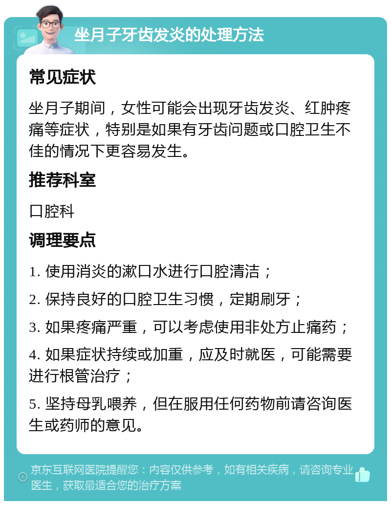 坐月子牙齿发炎的处理方法 常见症状 坐月子期间，女性可能会出现牙齿发炎、红肿疼痛等症状，特别是如果有牙齿问题或口腔卫生不佳的情况下更容易发生。 推荐科室 口腔科 调理要点 1. 使用消炎的漱口水进行口腔清洁； 2. 保持良好的口腔卫生习惯，定期刷牙； 3. 如果疼痛严重，可以考虑使用非处方止痛药； 4. 如果症状持续或加重，应及时就医，可能需要进行根管治疗； 5. 坚持母乳喂养，但在服用任何药物前请咨询医生或药师的意见。